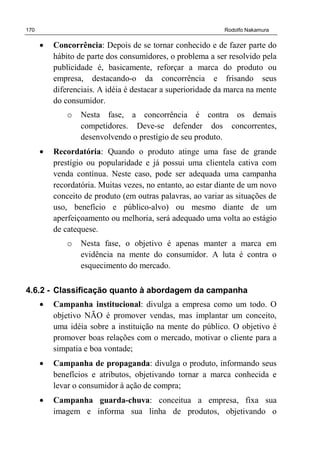 170 Rodolfo Nakamura
• Concorrência: Depois de se tornar conhecido e de fazer parte do
hábito de parte dos consumidores, o problema a ser resolvido pela
publicidade é, basicamente, reforçar a marca do produto ou
empresa, destacando-o da concorrência e frisando seus
diferenciais. A idéia é destacar a superioridade da marca na mente
do consumidor.
o Nesta fase, a concorrência é contra os demais
competidores. Deve-se defender dos concorrentes,
desenvolvendo o prestígio de seu produto.
• Recordatória: Quando o produto atinge uma fase de grande
prestígio ou popularidade e já possui uma clientela cativa com
venda contínua. Neste caso, pode ser adequada uma campanha
recordatória. Muitas vezes, no entanto, ao estar diante de um novo
conceito de produto (em outras palavras, ao variar as situações de
uso, benefício e público-alvo) ou mesmo diante de um
aperfeiçoamento ou melhoria, será adequado uma volta ao estágio
de catequese.
o Nesta fase, o objetivo é apenas manter a marca em
evidência na mente do consumidor. A luta é contra o
esquecimento do mercado.
4.6.2 - Classificação quanto à abordagem da campanha
• Campanha institucional: divulga a empresa como um todo. O
objetivo NÃO é promover vendas, mas implantar um conceito,
uma idéia sobre a instituição na mente do público. O objetivo é
promover boas relações com o mercado, motivar o cliente para a
simpatia e boa vontade;
• Campanha de propaganda: divulga o produto, informando seus
benefícios e atributos, objetivando tornar a marca conhecida e
levar o consumidor à ação de compra;
• Campanha guarda-chuva: conceitua a empresa, fixa sua
imagem e informa sua linha de produtos, objetivando o
 