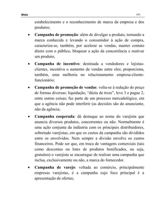 Mídia 171
estabelecimento e o reconhecimento de marca da empresa e dos
produtos;
• Campanha de promoção: além de divulgar a produto, tornando a
marca conhecida e levando o consumidor à ação de compra,
caracteriza-se, também, por acelerar as vendas, manter contato
direto com o público, bloquear a ação da concorrência e reativar
um produto;
• Campanha de incentivo: destinada a vendedores e lojistas-
clientes, incentiva o aumento de vendas entre eles; proporciona,
também, uma melhoria no relacionamento empresa-cliente-
funcionário;
• Campanha de promoção de vendas: volta-se à redução do preço
de formas diversas: liquidação, “dúzia de treze”, leve 3 e pague 2,
entre outras coisas; faz parte de um processo mercadológico, em
que a agência não pode interferir (as decisões são do anunciante,
não da agência;
• Campanha cooperada: dá destaque ao nome do varejista que
anuncia diversos produtos, concorrentes ou não. Normalmente é
uma ação conjunta da indústria com os principais distribuidores,
sobretudo varejistas, em que os custos da campanha são divididos
entre os envolvidos. Nem sempre a divisão envolve os custos
financeiros. Pode ser que, em troca de vantagens comerciais (tais
como descontos ou lotes de produtos bonificados, ou seja,
gratuitos) o varejista se encarregue de realizar uma campanha que
inclua, exclusivamente ou não, a marca do fornecedor.
• Campanha de varejo: voltada ao comércio, principalmente
empresas varejistas, é a campanha cujo foco principal é a
apresentação de ofertas;
 