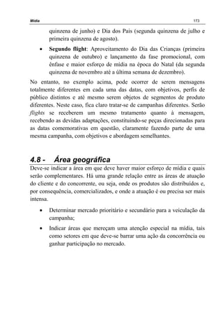 Mídia 173
quinzena de junho) e Dia dos Pais (segunda quinzena de julho e
primeira quinzena de agosto).
• Segundo flight: Aproveitamento do Dia das Crianças (primeira
quinzena de outubro) e lançamento da fase promocional, com
ênfase e maior esforço de mídia na época do Natal (da segunda
quinzena de novembro até a última semana de dezembro).
No entanto, no exemplo acima, pode ocorrer de serem mensagens
totalmente diferentes em cada uma das datas, com objetivos, perfis de
público distintos e até mesmo serem objetos de segmentos de produto
diferentes. Neste caso, fica claro tratar-se de campanhas diferentes. Serão
flights se receberem um mesmo tratamento quanto à mensagem,
recebendo as devidas adaptações, constituindo-se peças direcionadas para
as datas comemorativas em questão, claramente fazendo parte de uma
mesma campanha, com objetivos e abordagem semelhantes.
4.8 - Área geográfica
Deve-se indicar a área em que deve haver maior esforço de mídia e quais
serão complementares. Há uma grande relação entre as áreas de atuação
do cliente e do concorrente, ou seja, onde os produtos são distribuídos e,
por consequência, comercializados, e onde a atuação é ou precisa ser mais
intensa.
• Determinar mercado prioritário e secundário para a veiculação da
campanha;
• Indicar áreas que mereçam uma atenção especial na mídia, tais
como setores em que deve-se barrar uma ação da concorrência ou
ganhar participação no mercado.
 