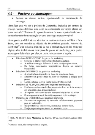 174 Rodolfo Nakamura
4.9 - Postura ou abordagem
• Postura de ataque, defesa, oportunidade ou manutenção de
estratégia.
Identificar qual vai ser a postura da Campanha, inclusive em termos de
criação. Vamos defender uma ação do concorrente ou vamos atacar um
novo mercado? Trata-se do aproveitamento de uma oportunidade, ou a
campanha trata da manutenção de uma estratégia mercadológica?
Neste ponto, é difícil deixar de citar os norte-americanos Al Ries e Jack
Trout, que, em meados da década de 80 próximo passado. Autores do
BestSeller47
que inovou a maneira de ver o marketing, logo nas primeiras
páginas eles incluíram os princípios da guerra de marketing para quatro
abordagens defendidas por eles, os quais reproduzimos a seguir:
• Princípios DEFENSIVOS48
de guerra de marketing
o Somente o líder de mercado pode atuar na defesa.
o A melhor estratégia defensiva é a sua coragem para atacar.
o Os fortes movimentos competitivos devem ser sempre
bloqueados
• Princípios OFENSIVOS de guerra de marketing
o A principal consideração é a força da posição do líder.
o Encontre um ponto fraco no líder de mercado e ataque esse
ponto.
o Lance o ataque sobre a frente mais estreita possível.
• Princípios de FLANQUEAMENTO de guerra de marketing
o Um bom movimento de flanqueamento deve ser feito sempre
em uma área ainda em competição.
o A surpresa tática deve ser um elemento importante no plano.
o O acompanhamento é tão crítico quanto o próprio ataque.
• Princípios de GUERRILHA de guerra de marketing
o Encontre um segmento de mercado suficientemente pequeno
para ser defendido.
o Independente de seu sucesso, nunca atue como o líder.
o Esteja preparado para recuar no momento certo.
47
RIES, Al. TROUT, Jack. Marketing de Guerra. 23ª ed. São Paulo: MacGraw Hill,
1986.
48
Grifos do autor, não correspondem ao original.
 