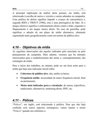 Mídia 175
A principal implicação da análise desta postura, em mídia, está
relacionada à escolha de meios e veículos a serem adotados na campanha.
Uma política de defesa significa impedir o avanço da concorrência e,
segundo RIES e TROUT (1986), esta é uma prerrogativa do líder. Já o
ataque ofensivo significa o enfrentamento direto contra o líder, enquanto o
flaqueamento é um ataque menos direto. No caso da guerrilha, pode
significar a adoção de um plano de mídia alternativo, altamente
segmentado tanto geograficamente como em termos de público-alvo.
4.10 - Objetivos de mídia
As seguintes observações são aquelas indicadas pelo anuciante ou pelo
planejamento da campanha. Mais adiante, veremos que há métodos
interessantes para o estabelecimento das metas e, conseqüentemente, das
estratégias de mídia.
Para o início dos trabalhos, no entanto, pode ser um bom norte para o
mídia que haja uma indicação inicial sobre:
• Cobertura de público alvo: alta, média ou baixa;
• Frequência média: necessidade de maior frequência inicial, final
ou permanente;
• Meios mais indicados para a veiculação: de massa, específicos,
tradicionais, alternativos, marketing direto, PDV, etc.
4.11 - Pólices
“Polices”, em inglês, está relacionado à política. Para que não haja
confusão com outros aspectos estratégicos, vamos manter o termo
“Polices” quando nos referimos a:
 