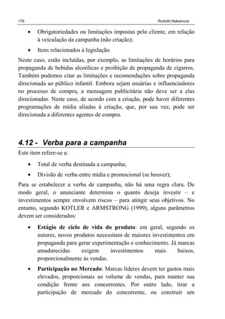 176 Rodolfo Nakamura
• Obrigatoriedades ou limitações impostas pelo cliente, em relação
à veiculação da campanha (não criação);
• Itens relacionados à legislação.
Neste caso, estão incluídas, por exemplo, as limitações de horários para
propaganda de bebidas alcoólicas e proibição de propaganda de cigarros.
Também podemos citar as limitações e recomendações sobre propaganda
direcionada ao público infantil. Embora sejam usuárias e influenciadores
no processo de compra, a mensagem publicitária não deve ser a elas
direcionadas. Neste caso, de acordo com a criação, pode haver diferentes
programações de mídia aliadas à criação, que, por sua vez, pode ser
direcionada a diferentes agentes de compra.
4.12 - Verba para a campanha
Este item refere-se a:
• Total de verba destinada a campanha;
• Divisão de verba entre mídia e promocional (se houver);
Para se estabelecer a verba de campanha, não há uma regra clara. De
modo geral, o anunciante determina o quanto deseja investir – e
investimentos sempre envolvem riscos – para atingir seus objetivos. No
entanto, segundo KOTLER e ARMSTRONG (1999), alguns parâmetros
devem ser considerados:
• Estágio de ciclo de vida do produto: em geral, segundo os
autores, novos produtos necessitam de maiores investimentos em
propaganda para gerar experimentação e conhecimento. Já marcas
amadurecidas exigem investimentos mais baixos,
proporcionalmente às vendas.
• Participação no Mercado: Marcas líderes devem ter gastos mais
elevados, proporcionais ao volume de vendas, para manter sua
condição frente aos concorrentes. Por outro lado, tirar a
participação de mercado do concorrente, ou construir um
 