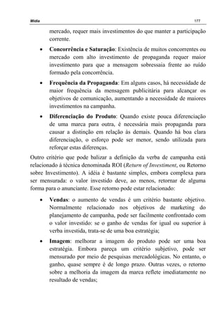 Mídia 177
mercado, requer mais investimentos do que manter a participação
corrente.
• Concorrência e Saturação: Existência de muitos concorrentes ou
mercado com alto investimento de propaganda requer maior
investimento para que a mensagem sobressaia frente ao ruído
formado pela concorrência.
• Frequência da Propaganda: Em alguns casos, há necessidade de
maior frequência da mensagem publicitária para alcançar os
objetivos de comunicação, aumentando a necessidade de maiores
investimentos na campanha.
• Diferenciação do Produto: Quando existe pouca diferenciação
de uma marca para outra, é necessária mais propaganda para
causar a distinção em relação às demais. Quando há boa clara
diferenciação, o esforço pode ser menor, sendo utilizada para
reforçar estas diferenças.
Outro critério que pode balizar a definição da verba de campanha está
relacionado á técnica denominada ROI (Return of Investiment, ou Retorno
sobre Investimento). A idéia é bastante simples, embora complexa para
ser mensurada: o valor investido deve, ao menos, retornar de alguma
forma para o anunciante. Esse retorno pode estar relacionado:
• Vendas: o aumento de vendas é um critério bastante objetivo.
Normalmente relacionado nos objetivos de marketing do
planejamento de campanha, pode ser facilmente confrontado com
o valor investido: se o ganho de vendas for igual ou superior à
verba investida, trata-se de uma boa estratégia;
• Imagem: melhorar a imagem do produto pode ser uma boa
estratégia. Embora pareça um critério subjetivo, pode ser
mensurado por meio de pesquisas mercadológicas. No entanto, o
ganho, quase sempre é de longo prazo. Outras vezes, o retorno
sobre a melhoria da imagem da marca reflete imediatamente no
resultado de vendas;
 