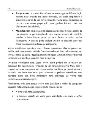 178 Rodolfo Nakamura
• Lançamento: produtos inovadores ou com alguma diferenciação
podem estar criando um novo mercado, ou ainda ampliando o
existente a partir de um novo conceito. Neste caso, posicionar-se
no mercado como preparação para ganhos futuros pode ser
plenamente justificável;
• Manutenção: em posição de liderança ou com objetivos claros de
manutenção de participação de mercado ou mesmo de nível de
vendas, o investimento pode ser uma forma de evitar perdas
financeiras. A análise pode indicar quanto se perderia caso não
fosse realizado um esforço de campanha.
Várias estatísticas apontam que o lucro operacional das empresas, em
média, está em torno de 10% do faturamento bruto. Este valor é o que, em
teoria, sobrou da conta “receitas menos despesas”, portanto possível de ser
investido sem que haja prejuízo para a empresa.
Devemos considerar que, desse lucro, parte poderá ser investido em
expansão dos negócios ou formação de um fundo de reserva. Mas, caso o
retorno de uma campanha de comunicação justifique o investimento –
trazendo um bom resultado para empresa – pode-se considerar esta
margem como um bom parâmetro para aplicação de verba para
investimento mercadológico.
Finalmente, todo este estudo serve para justificar a verba de campanha
sugerida pela agência, que é apresentada em dois itens:
• Verba total para a campanha;
• Se houver, divisão de verba para veiculação em mídia e ações
promocionais.
 