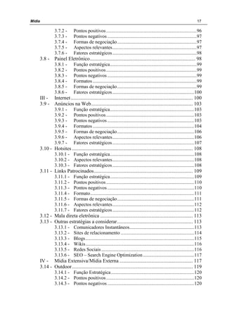 Mídia 17
3.7.2 - Pontos positivos..........................................................................96
3.7.3 - Pontos negativos .........................................................................97
3.7.4 - Formas de negociação.................................................................97
3.7.5 - Aspectos relevantes.....................................................................97
3.7.6 - Fatores estratégicos.....................................................................98
3.8 - Painel Eletrônico.................................................................................. 98
3.8.1 - Função estratégica.......................................................................99
3.8.2 - Pontos positivos..........................................................................99
3.8.3 - Pontos negativos .........................................................................99
3.8.4 - Formatos .....................................................................................99
3.8.5 - Formas de negociação.................................................................99
3.8.6 - Fatores estratégicos...................................................................100
III - Internet............................................................................................... 100
3.9 - Anúncios na Web............................................................................... 103
3.9.1 - Função estratégica.....................................................................103
3.9.2 - Pontos positivos........................................................................103
3.9.3 - Pontos negativos .......................................................................103
3.9.4 - Formatos ...................................................................................104
3.9.5 - Formas de negociação...............................................................106
3.9.6 - Aspectos relevantes...................................................................106
3.9.7 - Fatores estratégicos...................................................................107
3.10 - Hotsites .............................................................................................. 108
3.10.1 - Função estratégica.....................................................................108
3.10.2 - Aspectos relevantes...................................................................108
3.10.3 - Fatores estratégicos...................................................................108
3.11 - Links Patrocinados............................................................................. 109
3.11.1 - Função estratégica.....................................................................109
3.11.2 - Pontos positivos........................................................................110
3.11.3 - Pontos negativos .......................................................................110
3.11.4 - Formato.....................................................................................111
3.11.5 - Formas de negociação...............................................................111
3.11.6 - Aspectos relevantes...................................................................112
3.11.7 - Fatores estratégicos...................................................................112
3.12 - Mala direta eletrônica ........................................................................ 113
3.13 - Outras estratégias a considerar........................................................... 113
3.13.1 - Comunicadores Instantâneos.....................................................113
3.13.2 - Sites de relacionamento ............................................................114
3.13.3 - Blogs.........................................................................................115
3.13.4 - Wikis.........................................................................................116
3.13.5 - Redes Sociais............................................................................116
3.13.6 - SEO – Search Engine Optimization..........................................117
IV - Mídia Extensiva/Mídia Externa ......................................................... 117
3.14 - Outdoor.............................................................................................. 119
3.14.1 - Função Estratégica....................................................................120
3.14.2 - Pontos positivos........................................................................120
3.14.3 - Pontos negativos .......................................................................120
 