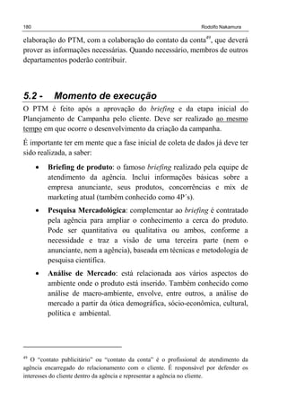 180 Rodolfo Nakamura
elaboração do PTM, com a colaboração do contato da conta49
, que deverá
prover as informações necessárias. Quando necessário, membros de outros
departamentos poderão contribuir.
5.2 - Momento de execução
O PTM é feito após a aprovação do briefing e da etapa inicial do
Planejamento de Campanha pelo cliente. Deve ser realizado ao mesmo
tempo em que ocorre o desenvolvimento da criação da campanha.
É importante ter em mente que a fase inicial de coleta de dados já deve ter
sido realizada, a saber:
• Briefing de produto: o famoso briefing realizado pela equipe de
atendimento da agência. Inclui informações básicas sobre a
empresa anunciante, seus produtos, concorrências e mix de
marketing atual (também conhecido como 4P´s).
• Pesquisa Mercadológica: complementar ao briefing é contratado
pela agência para ampliar o conhecimento a cerca do produto.
Pode ser quantitativa ou qualitativa ou ambos, conforme a
necessidade e traz a visão de uma terceira parte (nem o
anunciante, nem a agência), baseada em técnicas e metodologia de
pesquisa científica.
• Análise de Mercado: está relacionada aos vários aspectos do
ambiente onde o produto está inserido. Também conhecido como
análise de macro-ambiente, envolve, entre outros, a análise do
mercado a partir da ótica demográfica, sócio-econômica, cultural,
política e ambiental.
49
O “contato publicitário” ou “contato da conta” é o profissional de atendimento da
agência encarregado do relacionamento com o cliente. É responsável por defender os
interesses do cliente dentro da agência e representar a agência no cliente.
 