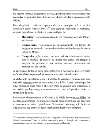 Mídia 181
Da mesma forma, o diagnóstico inicial, a partir da análise das informações
coletadas na primeira fase, devem estar desenvolvidas e aprovadas pelo
cliente.
Este diagnóstico pode ser apresentado, por exemplo, sob a técnica
conhecido como Análise SWOT50
. Em seguida, conhecido o problema,
deve-se estabelecer os objetivos e as estratégias de:
• Marketing: relacionados à atuação em vendas no mercado (Share
of Market);
• Comunicação: relacionados ao posicionamento em termos de
imagem na mente do consumidor e índices de lembrança da marca
(Share of Mind).
• Campanha: ação pontual, em um período relativamente curto,
com o objetivo de manter ou mudar um estado em relação à
imagem do produto e, em última análise, incremento ou
manutenção das vendas.
A aprovação de todos estes itens anteriores é necessária, pois oferecem
definições básicas para o direcionamento das decisões de mídia.
A elaboração simultânea com o trabalho de criação é fundamental para
que exista sintonia entre as peças criadas e o PTM. É esta sintonia que faz
uma campanha mais forte e eficiente. Para se garantir essa eficiência, é
necessário que haja um grande entrosamento entre a dupla de criação e o
supervisor de mídia.
Portanto, os departamentos de Criação e de Mídia devem trocar idéias (na
acepção da expressão) no momento em que estas surgem, em um processo
extremamente criativo e gratificante. Certamente, esta integração fará com
que as idéias (de ambos os lados) tenham um melhor desempenho.
50
Acrônimo de Strenghts (forças), Weakness (fraquezas), Opportunities (Oportunidades) e
Threads (Ameaças). Tipo de análise consagrada para a detecção de problemas e
oportunidades a serem aproveitadas em uma campanha publicitária.
 