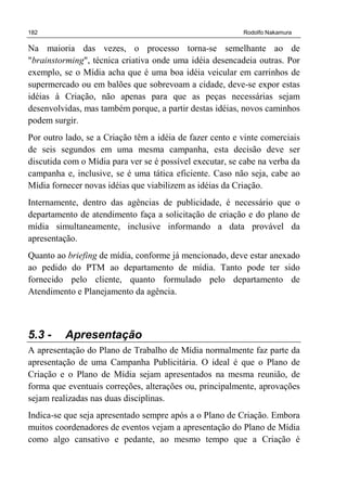 182 Rodolfo Nakamura
Na maioria das vezes, o processo torna-se semelhante ao de
"brainstorming", técnica criativa onde uma idéia desencadeia outras. Por
exemplo, se o Mídia acha que é uma boa idéia veicular em carrinhos de
supermercado ou em balões que sobrevoam a cidade, deve-se expor estas
idéias à Criação, não apenas para que as peças necessárias sejam
desenvolvidas, mas também porque, a partir destas idéias, novos caminhos
podem surgir.
Por outro lado, se a Criação têm a idéia de fazer cento e vinte comerciais
de seis segundos em uma mesma campanha, esta decisão deve ser
discutida com o Mídia para ver se é possível executar, se cabe na verba da
campanha e, inclusive, se é uma tática eficiente. Caso não seja, cabe ao
Mídia fornecer novas idéias que viabilizem as idéias da Criação.
Internamente, dentro das agências de publicidade, é necessário que o
departamento de atendimento faça a solicitação de criação e do plano de
mídia simultaneamente, inclusive informando a data provável da
apresentação.
Quanto ao briefing de mídia, conforme já mencionado, deve estar anexado
ao pedido do PTM ao departamento de mídia. Tanto pode ter sido
fornecido pelo cliente, quanto formulado pelo departamento de
Atendimento e Planejamento da agência.
5.3 - Apresentação
A apresentação do Plano de Trabalho de Mídia normalmente faz parte da
apresentação de uma Campanha Publicitária. O ideal é que o Plano de
Criação e o Plano de Mídia sejam apresentados na mesma reunião, de
forma que eventuais correções, alterações ou, principalmente, aprovações
sejam realizadas nas duas disciplinas.
Indica-se que seja apresentado sempre após a o Plano de Criação. Embora
muitos coordenadores de eventos vejam a apresentação do Plano de Mídia
como algo cansativo e pedante, ao mesmo tempo que a Criação é
 