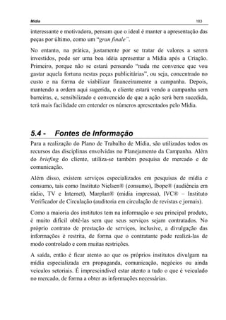Mídia 183
interessante e motivadora, pensam que o ideal é manter a apresentação das
peças por último, como um “gran finale”.
No entanto, na prática, justamente por se tratar de valores a serem
investidos, pode ser uma boa idéia apresentar a Mídia após a Criação.
Primeiro, porque não se estará pensando “nada me convence que vou
gastar aquela fortuna nestas peças publicitárias”, ou seja, concentrado no
custo e na forma de viabilizar financeiramente a campanha. Depois,
mantendo a ordem aqui sugerida, o cliente estará vendo a campanha sem
barreiras, e, sensibilizado e convencido de que a ação será bem sucedida,
terá mais facilidade em entender os números apresentados pelo Mídia.
5.4 - Fontes de Informação
Para a realização do Plano de Trabalho de Mídia, são utilizados todos os
recursos das disciplinas envolvidas no Planejamento da Campanha. Além
do briefing do cliente, utiliza-se também pesquisa de mercado e de
comunicação.
Além disso, existem serviços especializados em pesquisas de mídia e
consumo, tais como Instituto Nielsen® (consumo), Ibope® (audiência em
rádio, TV e Internet), Marplan® (mídia impressa), IVC® – Instituto
Verificador de Circulação (auditoria em circulação de revistas e jornais).
Como a maioria dos institutos tem na informação o seu principal produto,
é muito difícil obtê-las sem que seus serviços sejam contratados. No
próprio contrato de prestação de serviços, inclusive, a divulgação das
informações é restrita, de forma que o contratante pode realizá-las de
modo controlado e com muitas restrições.
A saída, então é ficar atento ao que os próprios institutos divulgam na
mídia especializada em propaganda, comunicação, negócios ou ainda
veículos setoriais. É imprescindível estar atento a tudo o que é veiculado
no mercado, de forma a obter as informações necessárias.
 