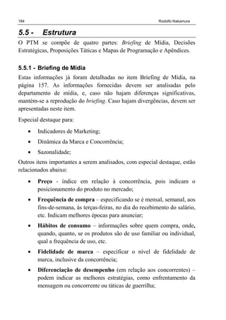 184 Rodolfo Nakamura
5.5 - Estrutura
O PTM se compõe de quatro partes: Briefing de Mídia, Decisões
Estratégicas, Proposições Táticas e Mapas de Programação e Apêndices.
5.5.1 - Briefing de Mídia
Estas informações já foram detalhadas no item Briefing de Mídia, na
página 157. As informações fornecidas devem ser analisadas pelo
departamento de mídia, e, caso não hajam diferenças significativas,
mantém-se a reprodução do briefing. Caso hajam divergências, devem ser
apresentadas neste item.
Especial destaque para:
• Indicadores de Marketing;
• Dinâmica da Marca e Concorrência;
• Sazonalidade;
Outros itens importantes a serem analisados, com especial destaque, estão
relacionados abaixo:
• Preço - índice em relação à concorrência, pois indicam o
posicionamento do produto no mercado;
• Frequência de compra – especificando se é mensal, semanal, aos
fins-de-semana, às terças-feiras, no dia do recebimento do salário,
etc. Indicam melhores épocas para anunciar;
• Hábitos de consumo – informações sobre quem compra, onde,
quando, quanto, se os produtos são de uso familiar ou individual,
qual a frequência de uso, etc.
• Fidelidade de marca – especificar o nível de fidelidade de
marca, inclusive da concorrência;
• Diferenciação de desempenho (em relação aos concorrentes) –
podem indicar as melhores estratégias, como enfrentamento da
mensagem ou concorrente ou táticas de guerrilha;
 