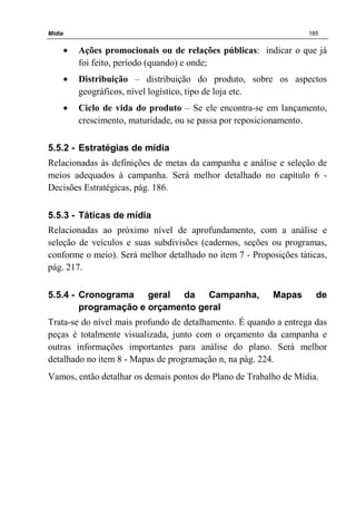 Mídia 185
• Ações promocionais ou de relações públicas: indicar o que já
foi feito, período (quando) e onde;
• Distribuição – distribuição do produto, sobre os aspectos
geográficos, nível logístico, tipo de loja etc.
• Ciclo de vida do produto – Se ele encontra-se em lançamento,
crescimento, maturidade, ou se passa por reposicionamento.
5.5.2 - Estratégias de mídia
Relacionadas às definições de metas da campanha e análise e seleção de
meios adequados à campanha. Será melhor detalhado no capítulo 6 -
Decisões Estratégicas, pág. 186.
5.5.3 - Táticas de mídia
Relacionadas ao próximo nível de aprofundamento, com a análise e
seleção de veículos e suas subdivisões (cadernos, seções ou programas,
conforme o meio). Será melhor detalhado no item 7 - Proposições táticas,
pág. 217.
5.5.4 - Cronograma geral da Campanha, Mapas de
programação e orçamento geral
Trata-se do nível mais profundo de detalhamento. É quando a entrega das
peças é totalmente visualizada, junto com o orçamento da campanha e
outras informações importantes para análise do plano. Será melhor
detalhado no item 8 - Mapas de programação n, na pág. 224.
Vamos, então detalhar os demais pontos do Plano de Trabalho de Mídia.
 