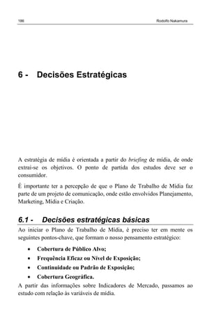 186 Rodolfo Nakamura
6 - Decisões Estratégicas
A estratégia de mídia é orientada a partir do briefing de mídia, de onde
extrai-se os objetivos. O ponto de partida dos estudos deve ser o
consumidor.
É importante ter a percepção de que o Plano de Trabalho de Mídia faz
parte de um projeto de comunicação, onde estão envolvidos Planejamento,
Marketing, Mídia e Criação.
6.1 - Decisões estratégicas básicas
Ao iniciar o Plano de Trabalho de Mídia, é preciso ter em mente os
seguintes pontos-chave, que formam o nosso pensamento estratégico:
• Cobertura de Público Alvo;
• Frequência Eficaz ou Nível de Exposição;
• Continuidade ou Padrão de Exposição;
• Cobertura Geográfica.
A partir das informações sobre Indicadores de Mercado, passamos ao
estudo com relação às variáveis de mídia.
 