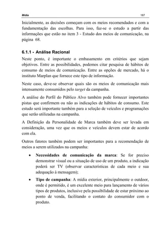 Mídia 187
Inicialmente, as decisões começam com os meios recomendados e com a
fundamentação das escolhas. Para isso, faz-se o estudo a partir das
informações que estão no item 3 - Estudo dos meios de comunicação, na
página 68.
6.1.1 - Análise Racional
Neste ponto, é importante o embasamento em critérios que sejam
objetivos. Entre as possibilidades, podemos citar pesquisa de hábitos de
consumo de meios de comunicação. Entre as opções de mercado, há o
instituto Marplan que fornece este tipo de informação.
Neste caso, deve-se observar quais são os meios de comunicação mais
intensamente consumidos pelo target da campanha.
A análise do Perfil do Público Alvo também pode fornecer importantes
pistas que confirmem ou não as indicações de hábitos de consumo. Este
estudo será importante também para a seleção de veículos e programações
que serão utilizadas na campanha.
A Definição da Personalidade de Marca também deve ser levada em
consideração, uma vez que os meios e veículos devem estar de acordo
com ela.
Outros fatores também podem ser importantes para a recomendação de
meios a serem utilizados na campanha:
• Necessidades de comunicação da marca: Se for preciso
demonstrar visual ou a situação de uso de um produto, a indicação
poderá ser TV (observar características de cada meio e sua
adequação à mensagem);
• Tipo de campanha: A mídia exterior, principalmente o outdoor,
onde é permitido, é um excelente meio para lançamento de vários
tipos de produtos, inclusive pela possibilidade de estar próximo ao
ponto de venda, facilitando o contato do consumidor com o
produto.
 