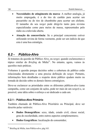 188 Rodolfo Nakamura
• Necessidades de atingimento da marca: A melhor analogia, já
muito empregada, é a do tiro de canhão para acertar um
passarinho ou do tiro de chumbinho para acertar um elefante.
O tamanho do seu target pode dirigi-lo tanto para revistas
especializadas como para meios de massa, representados pelo
rádio ou a televisão aberta.
• Atuação da concorrência: Se o principal concorrente estiver
utilizando revista de forma veemente, pode ser um indício de que
esta é uma boa estratégia.
6.2 - Público-Alvo
Já tratamos da questão de Público Alvo, ou target, quando esclarecemos o
tópico similar do Briefing de Mídia51
. No entanto, agora, vamos às
questões mais práticas.
Voltamos à questão porque decisões sobre a cobertura de público estão
relacionadas diretamente a uma precisa definição do target. Portanto,
informações bem detalhadas a respeito deste público ajudam muito na
tomada de decisão sobre os demais fatores estratégicos.
Deve-se esclarecer as prioridades entre os diferentes públicos-alvo (uma
campanha, como um conjunto de ações, pode ter mais de um target) e, se
possível, uma idéia sobre o esforço a ser dedicado a cada um.
6.2.1 - Público-Alvo Primário
Também chamado de Público-Alvo Prioritário ou Principal, deve ser
descrito pelas variáveis:
• Dados Demográficos: sexo, idade, estado civil, classe social,
grau de escolaridade, entre outros aspectos complementares;
• Dados Geográficos: localização do consumidor;
51
Briefing de Mídia, item Público-alvo, pág.163.
 