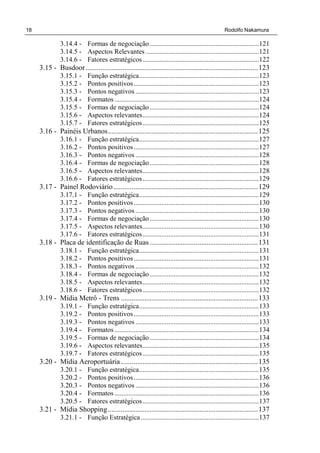 18 Rodolfo Nakamura
3.14.4 - Formas de negociação...............................................................121
3.14.5 - Aspectos Relevantes .................................................................121
3.14.6 - Fatores estratégicos...................................................................122
3.15 - Busdoor ..............................................................................................123
3.15.1 - Função estratégica.....................................................................123
3.15.2 - Pontos positivos........................................................................123
3.15.3 - Pontos negativos .......................................................................123
3.15.4 - Formatos ...................................................................................124
3.15.5 - Formas de negociação...............................................................124
3.15.6 - Aspectos relevantes...................................................................124
3.15.7 - Fatores estratégicos...................................................................125
3.16 - Painéis Urbanos..................................................................................125
3.16.1 - Função estratégica.....................................................................127
3.16.2 - Pontos positivos........................................................................127
3.16.3 - Pontos negativos .......................................................................128
3.16.4 - Formas de negociação...............................................................128
3.16.5 - Aspectos relevantes...................................................................128
3.16.6 - Fatores estratégicos...................................................................129
3.17 - Painel Rodoviário...............................................................................129
3.17.1 - Função estratégica.....................................................................129
3.17.2 - Pontos positivos........................................................................130
3.17.3 - Pontos negativos .......................................................................130
3.17.4 - Formas de negociação...............................................................130
3.17.5 - Aspectos relevantes...................................................................130
3.17.6 - Fatores estratégicos...................................................................131
3.18 - Placa de identificação de Ruas ...........................................................131
3.18.1 - Função estratégica.....................................................................131
3.18.2 - Pontos positivos........................................................................131
3.18.3 - Pontos negativos .......................................................................132
3.18.4 - Formas de negociação...............................................................132
3.18.5 - Aspectos relevantes...................................................................132
3.18.6 - Fatores estratégicos...................................................................132
3.19 - Mídia Metrô - Trens ...........................................................................133
3.19.1 - Função estratégica.....................................................................133
3.19.2 - Pontos positivos........................................................................133
3.19.3 - Pontos negativos .......................................................................133
3.19.4 - Formatos ...................................................................................134
3.19.5 - Formas de negociação...............................................................134
3.19.6 - Aspectos relevantes...................................................................135
3.19.7 - Fatores estratégicos...................................................................135
3.20 - Mídia Aeroportuária...........................................................................135
3.20.1 - Função estratégica.....................................................................135
3.20.2 - Pontos positivos........................................................................136
3.20.3 - Pontos negativos .......................................................................136
3.20.4 - Formatos ...................................................................................136
3.20.5 - Fatores estratégicos...................................................................137
3.21 - Mídia Shopping..................................................................................137
3.21.1 - Função Estratégica....................................................................137
 
