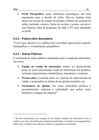 Mídia 189
• Perfil Psicográfico: quais influências psicológicas são mais
importantes para a decisão de mídia. Deve-se também listar
fatores de decisão de compra do produto e hábitos de consumo de
mídia, incluindo veículos, títulos de revistas e jornais, serviços e
sites internet, além de programas de rádio e TV mais adequados
ao perfil.
6.2.2 - Público-Alvo Secundário
Via de regra, descreve-se o público alvo secundário apenas pelos aspectos
demográficos e, eventualmente, geográficos.
6.2.3 - Outros Públicos
É constituída de outros públicos importantes para a campanha publicitária,
tais como:
• Equipe de vendas do anunciante: podem ser desenvolvidas
peças ou ações direcionadas à rede de distribuição dos produtos,
incluindo representantes, distribuidores, atacadistas e varejistas;
• Pessoas-chave: incluindo dono ou o gerente do supermercado da
cidade, o proprietário ou diretor de um grande atacadista, etc.
• Formadores de opinião: tais como autoridades políticas e
governamentais, imprensa e celebridades que podem trazer
benefícios à imagem da empresa.52
52
Na área farmacêutica, por exemplo, há um intenso trabalho dos laboratórios com os
médicos, por meio de profissionais altamente qualificados e treinados (os propagandistas).
Afinal, são os médicos que indicam os fármacos adequados ao tratamento.
 