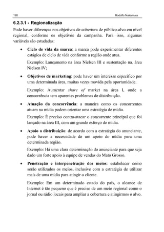 190 Rodolfo Nakamura
6.2.3.1 - Regionalização
Pode haver diferenças nos objetivos de cobertura de público-alvo em nível
regional, conforme os objetivos da campanha. Para isso, algumas
variáveis são estudadas:
• Ciclo de vida da marca: a marca pode experimentar diferentes
estágios de ciclo de vida conforme a região onde atua.
Exemplo: Lançamento na área Nielsen III e sustentação na. área
Nielsen IV;
• Objetivos de marketing: pode haver um interesse específico por
uma determinada área, muitas vezes movida pela oportunidade.
Exemplo: Aumentar share of market na área I, onde a
concorrência tem aparentes problemas de distribuição.
• Atuação da concorrência: a maneira como os concorrentes
atuam na mídia podem orientar uma estratégia de mídia.
Exemplo: É preciso contra-atacar o concorrente principal que foi
lançado na área III, com um grande esforço de mídia.
• Apoio a distribuição: de acordo com a estratégia do anunciante,
pode haver a necessidade de um apoio do mídia para uma
determinada região.
Exemplo: Há uma clara determinação do anunciante para que seja
dado um forte apoio à equipe de vendas do Mato Grosso.
• Penetração e interpenetração dos meios: estabelecer como
serão utilizados os meios, inclusive com a estratégia de utilizar
mais de uma mídia para atingir o cliente.
Exemplo: Em um determinado estado do país, o alcance de
Internet é tão pequeno que é preciso de um meio regional como o
jornal ou rádio locais para ampliar a cobertura e atingirmos o alvo.
 