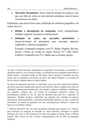192 Rodolfo Nakamura
• Mercados Secundários: locais onde há atuação da empresa, mas
que, por falta de verba ou outra decisão estratégica, haverá menos
investimento em mídia.
Finalmente, para deixar bem clara a definição de cobertura geográfica, em
mídia, deve-se:
• Definir a abrangência da campanha: local, metropolitano,
estadual, regional, nacional ou internacional;
• Definição de meios em mercados prioritários e
desenvolvimento de alternativas para mercados menores,
ampliando a cobertura geográfica.
Exemplo: Campanha completa, com TV, Rádio, Outdoor, Revista,
Jornal e Ponto de Venda na região Nielsen IV54
(São Paulo,
Capital) e campanha sem TV e Rádio para as demais regiões.
em todo o território nacional, aumentando a competição e favorecendo o consumidor. A
operadora manteve, em seu plano de mídia, a veiculação de uma campanha institucional na
região Sudeste, sobretudo Estado de São Paulo, maior mercado consumidor do país,
mesmo que sua operação concentrasse, na época, nas regiões Nordeste e nos estados do
Rio de Janeiro e Espírito Santo, na região Sudeste.
Na época do lançamento da marca, em São Paulo, esta já era bem conhecida do público,
que nutria uma certa simpatia pelo aspecto emocional dos filmes e também pela tônica de
“liberdade” imposta pela operadora (foi, por exemplo, a primeira a defender o desbloqueio
dos aparelhos celulares que, em virtude de estratégias comerciais, tinham seu
funcionamento atrelado ao uso do chip da operadora pela qual fez a aquisição do
dispositivo. Também divulgou, enfatizando que defendia esta resolução da Agência
Nacional de Telecomunicações, a chamada portabilidade numérica, ou seja, o direito do
consumidor em mudar de operadora sem que necessariamente mudasse o número de
acesso ao seu telefone celular).
54
ÁREAS NIELSEN: São sete áreas geográficas definidas pela empresa A.C. Nielsen,
para realização de pesquisas de mercado de varejo brasileiro. Abrangem os estados
litorâneos do Ceará ao Rio Grande do Sul além dos estados de Minas Gerais e Distrito
Federal, Mato Grosso do Sul e Goiás, compreendendo cerca de 89% da população
Brasileira.
 