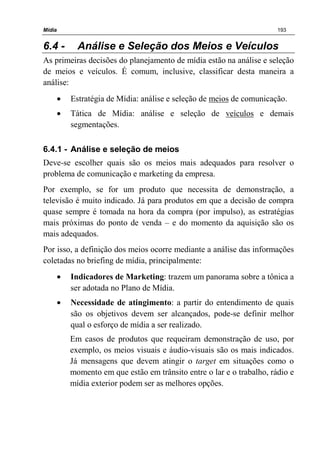 Mídia 193
6.4 - Análise e Seleção dos Meios e Veículos
As primeiras decisões do planejamento de mídia estão na análise e seleção
de meios e veículos. É comum, inclusive, classificar desta maneira a
análise:
• Estratégia de Mídia: análise e seleção de meios de comunicação.
• Tática de Mídia: análise e seleção de veículos e demais
segmentações.
6.4.1 - Análise e seleção de meios
Deve-se escolher quais são os meios mais adequados para resolver o
problema de comunicação e marketing da empresa.
Por exemplo, se for um produto que necessita de demonstração, a
televisão é muito indicado. Já para produtos em que a decisão de compra
quase sempre é tomada na hora da compra (por impulso), as estratégias
mais próximas do ponto de venda – e do momento da aquisição são os
mais adequados.
Por isso, a definição dos meios ocorre mediante a análise das informações
coletadas no briefing de mídia, principalmente:
• Indicadores de Marketing: trazem um panorama sobre a tônica a
ser adotada no Plano de Mídia.
• Necessidade de atingimento: a partir do entendimento de quais
são os objetivos devem ser alcançados, pode-se definir melhor
qual o esforço de mídia a ser realizado.
Em casos de produtos que requeiram demonstração de uso, por
exemplo, os meios visuais e áudio-visuais são os mais indicados.
Já mensagens que devem atingir o target em situações como o
momento em que estão em trânsito entre o lar e o trabalho, rádio e
mídia exterior podem ser as melhores opções.
 
