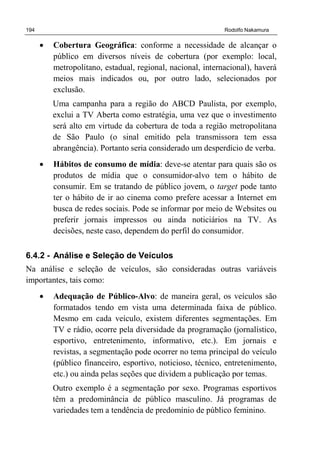 194 Rodolfo Nakamura
• Cobertura Geográfica: conforme a necessidade de alcançar o
público em diversos níveis de cobertura (por exemplo: local,
metropolitano, estadual, regional, nacional, internacional), haverá
meios mais indicados ou, por outro lado, selecionados por
exclusão.
Uma campanha para a região do ABCD Paulista, por exemplo,
exclui a TV Aberta como estratégia, uma vez que o investimento
será alto em virtude da cobertura de toda a região metropolitana
de São Paulo (o sinal emitido pela transmissora tem essa
abrangência). Portanto seria considerado um desperdício de verba.
• Hábitos de consumo de mídia: deve-se atentar para quais são os
produtos de mídia que o consumidor-alvo tem o hábito de
consumir. Em se tratando de público jovem, o target pode tanto
ter o hábito de ir ao cinema como prefere acessar a Internet em
busca de redes sociais. Pode se informar por meio de Websites ou
preferir jornais impressos ou ainda noticiários na TV. As
decisões, neste caso, dependem do perfil do consumidor.
6.4.2 - Análise e Seleção de Veículos
Na análise e seleção de veículos, são consideradas outras variáveis
importantes, tais como:
• Adequação de Público-Alvo: de maneira geral, os veículos são
formatados tendo em vista uma determinada faixa de público.
Mesmo em cada veículo, existem diferentes segmentações. Em
TV e rádio, ocorre pela diversidade da programação (jornalístico,
esportivo, entretenimento, informativo, etc.). Em jornais e
revistas, a segmentação pode ocorrer no tema principal do veículo
(público financeiro, esportivo, noticioso, técnico, entretenimento,
etc.) ou ainda pelas seções que dividem a publicação por temas.
Outro exemplo é a segmentação por sexo. Programas esportivos
têm a predominância de público masculino. Já programas de
variedades tem a tendência de predomínio de público feminino.
 