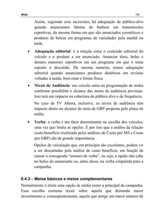 Mídia 195
Assim, seguindo esse raciocínio, há adequação de público-alvo
quando anunciamos lâmina de barbear em transmissões
esportivas, da mesma forma em que são anunciados cosméticos e
produtos de beleza em programas de variedades pela manhã ou
tarde.
• Adequação editorial: é a relação entre o conteúdo editorial do
veículo e o produto a ser anunciado. Anunciar tênis, bolas e
demais materiais esportivos em um programa em que o tema
esporte é discutido. Da mesma maneira, temos adequação
editorial quando anunciamos produtos dietéticos em revistas
voltadas à saúde, bem estar e forma física.
• Níveis de Audiência: um veículo entra na programação de mídia
conforme possibilita o alcance das metas de audiência previstas.
Isto terá um impacto na cobertura de público alvo e de frequência.
No caso da TV Aberta, inclusive, os níveis de audiência têm
impacto direto no alcance da meta de GRP proposta pelo plano de
mídia.
• Verba: a verba é um fator determinante na escolha dos veículos,
uma vez que limita as opções. É por isso que a análise da relação
custo-benefício (realizada pelas análises de Custo por Mil e Custo
por GRP) são de grande importância.
Opções de veiculação que, em princípio são excelentes, podem vir
a ser descartadas pela análise de custo benefício, em função de
causar o consagrado “estouro de verba”, ou seja, a opção não cabe
no bolso do anunciante ou, antes disso, na verba estipulada para a
campanha.
6.4.3 - Meios básicos e meios complementares
Normalmente é eleita uma opção de mídia como a principal da campanha.
Essa escolha costuma recair sobre aquela que demanda maior
investimento e, conseqüentemente, aquele que atinge um maior número de
 