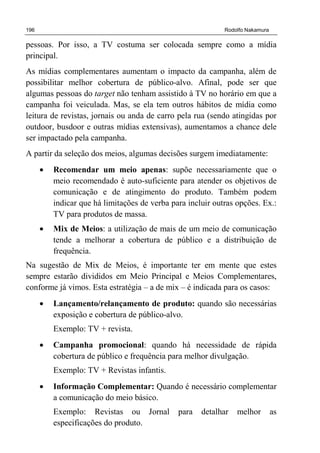 196 Rodolfo Nakamura
pessoas. Por isso, a TV costuma ser colocada sempre como a mídia
principal.
As mídias complementares aumentam o impacto da campanha, além de
possibilitar melhor cobertura de público-alvo. Afinal, pode ser que
algumas pessoas do target não tenham assistido à TV no horário em que a
campanha foi veiculada. Mas, se ela tem outros hábitos de mídia como
leitura de revistas, jornais ou anda de carro pela rua (sendo atingidas por
outdoor, busdoor e outras mídias extensivas), aumentamos a chance dele
ser impactado pela campanha.
A partir da seleção dos meios, algumas decisões surgem imediatamente:
• Recomendar um meio apenas: supõe necessariamente que o
meio recomendado é auto-suficiente para atender os objetivos de
comunicação e de atingimento do produto. Também podem
indicar que há limitações de verba para incluir outras opções. Ex.:
TV para produtos de massa.
• Mix de Meios: a utilização de mais de um meio de comunicação
tende a melhorar a cobertura de público e a distribuição de
frequência.
Na sugestão de Mix de Meios, é importante ter em mente que estes
sempre estarão divididos em Meio Principal e Meios Complementares,
conforme já vimos. Esta estratégia – a de mix – é indicada para os casos:
• Lançamento/relançamento de produto: quando são necessárias
exposição e cobertura de público-alvo.
Exemplo: TV + revista.
• Campanha promocional: quando há necessidade de rápida
cobertura de público e frequência para melhor divulgação.
Exemplo: TV + Revistas infantis.
• Informação Complementar: Quando é necessário complementar
a comunicação do meio básico.
Exemplo: Revistas ou Jornal para detalhar melhor as
especificações do produto.
 