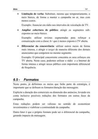 Mídia 197
• Limitação de verba: Substituir, mesmo que temporariamente, o
meio básico, de forma a manter a campanha no ar, mas com
menos custos.
Exemplo: Anunciar em rádio nos intervalos de veiculação de TV.
• Ampliar cobertura de público: atingir os segmentos sub-
expostos ao meio básico.
Exemplo: utilizar revistas segmentadas para reforçar a
comunicação com a classe A+ que é menos exposta à TV aberta.
• Diferenciar da concorrência: utilizar outros meios de forma
mais intensa, e atingir o target de maneira diferente dos demais
anunciantes que competem no mesmo segmento.
Exemplo: O principal concorrente concentra os seus esforços em
TV aberta. Neste caso, podemos utilizar o rádio e a Internet de
forma intensa e atingir nosso público com importante diferencial
de frequência.
6.5 - Formatos
Neste ponto, já definimos os meios que farão parte da estratégia, é
importante que se definam os formatos/duração das mensagens.
Explicite a duração dos comerciais ou dimensão dos anúncios, levando era
conta inclusive possíveis reduções dos formatos em outras fases da
campanha.
Estas reduções podem ser valiosas no sentido de economizar
investimentos e viabilizar a continuidade da campanha.
Outro fator é que o próprio formato pode ser o diferencial da campanha,
gerando impacto da mensagem.
 