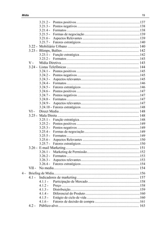 Mídia 19
3.21.2 - Pontos positivos........................................................................137
3.21.3 - Pontos negativos .......................................................................138
3.21.4 - Formatos ...................................................................................138
3.21.5 - Formas de negociação...............................................................139
3.21.6 - Aspectos Relevantes .................................................................139
3.21.7 - Fatores estratégicos...................................................................140
3.22 - Mobiliário Urbano ............................................................................. 140
3.23 - Blimps, Balões................................................................................... 142
3.23.1 - Função estratégica.....................................................................142
3.23.2 - Formatos ...................................................................................143
V - Mídia Diretiva.................................................................................... 143
3.24 - Listas Telefônicas .............................................................................. 144
3.24.1 - Pontos positivos........................................................................145
3.24.2 - Pontos negativos .......................................................................145
3.24.3 - Aspectos relevantes...................................................................145
3.24.4 - Formatos ...................................................................................146
3.24.5 - Fatores estratégicos...................................................................146
3.24.6 - Pontos positivos........................................................................147
3.24.7 - Pontos negativos .......................................................................147
3.24.8 - Formatos ...................................................................................147
3.24.9 - Aspectos relevantes...................................................................147
3.24.10 - Fatores estratégicos...................................................................148
VI - Direct Media ...................................................................................... 148
3.25 - Mala Direta ........................................................................................ 148
3.25.1 - Função estratégica.....................................................................148
3.25.2 - Pontos positivos........................................................................149
3.25.3 - Pontos negativos .......................................................................149
3.25.4 - Formas de negociação...............................................................149
3.25.5 - Formatos ...................................................................................149
3.25.6 - Aspectos Relevantes .................................................................150
3.25.7 - Fatores estratégicos...................................................................150
3.26 - E-mail Marketing............................................................................... 151
3.26.1 - Marketing de Permissão............................................................152
3.26.2 - Formatos ...................................................................................153
3.26.3 - Aspectos relevantes...................................................................153
3.26.4 - Fatores estratégicos...................................................................154
VII - No media............................................................................................ 154
4 - Briefing de Mídia..................................................................................................156
4.1 - Indicadores de marketing................................................................... 157
4.1.1 - Participação de Mercado...........................................................158
4.1.2 - Preço .........................................................................................158
4.1.3 - Distribuição...............................................................................159
4.1.4 - Diferencial do Produto..............................................................160
4.1.5 - Estágio de ciclo de vida ............................................................160
4.1.6 - Fatores de decisão de compra ...................................................161
4.2 - Público-alvo....................................................................................... 163
 