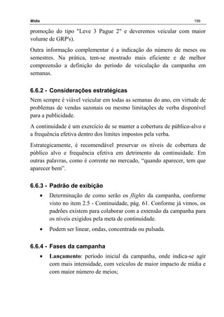 Mídia 199
promoção do tipo "Leve 3 Pague 2" e deveremos veicular com maior
volume de GRP's).
Outra informação complementar é a indicação do número de meses ou
semestres. Na prática, tem-se mostrado mais eficiente e de melhor
compreensão a definição do período de veiculação da campanha em
semanas.
6.6.2 - Considerações estratégicas
Nem sempre é viável veicular em todas as semanas do ano, em virtude de
problemas de vendas sazonais ou mesmo limitações de verba disponível
para a publicidade.
A continuidade é um exercício de se manter a cobertura de público-alvo e
a frequência efetiva dentro dos limites impostos pela verba.
Estrategicamente, é recomendável preservar os níveis de cobertura de
público alvo e frequência efetiva em detrimento da continuidade. Em
outras palavras, como é corrente no mercado, “quando aparecer, tem que
aparecer bem”.
6.6.3 - Padrão de exibição
• Determinação de como serão os flights da campanha, conforme
visto no item 2.5 - Continuidade, pág. 61. Conforme já vimos, os
padrões existem para colaborar com a extensão da campanha para
os níveis exigidos pela meta de continuidade.
• Podem ser linear, ondas, concentrada ou pulsada.
6.6.4 - Fases da campanha
• Lançamento: período inicial da campanha, onde indica-se agir
com mais intensidade, com veículos de maior impacto de mídia e
com maior número de meios;
 