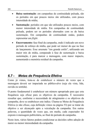 200 Rodolfo Nakamura
• Baixa sustentação: em campanhas de continuidade pulsada, são
os períodos em que poucos meios são utilizados, com pouca
intensidade de mídia;
• Sustentação: períodos em que são utilizados poucos meios, com
menor intensidade de mídia. Em campanhas de continuidade
pulsada, podem ser os períodos alternados com os de baixa
sustentação. Em campanhas de continuidade ondas, podem
representar um flight.
• Encerramento: fase final da campanha, onde é indicado um novo
período de esforço de mídia, que pode ser menor do que na fase
de lançamento. Esse arremate “em grande estilo”, utilizando um
maior mix de mídia, comparado à fase de sustentação e baixa
sustentação, é para marcar a mensagem, com maior impacto,
aumentando a memória residual da campanha.
6.7 - Metas de Frequência Efetiva
Como já vimos, trata-se de estabelecer o número de vezes que a
mensagem deverá ser impactada no público-alvo (seja ela vista, lida,
ouvida ou sentida).
O ponto fundamental é estabelecer um número apropriado para que esta
frequência seja eficaz para os objetivos da campanha. É necessário
ressaltar que, conforme a necessidade de atingimento e os objetivos da
campanha, deve se estabelecer este índice. Chama-se Metas de Frequência
Efetiva (e não eficaz, cuja definição vimos na página 53) por se tratar do
objetivo a ser alcançado após a veiculação da campanha. Em outras
palavras, a quantidade de vezes que, em media, cada expectador foi
exposto à mensagem publicitária, ao final do período de campanha.
Neste item, vários fatores podem condicionar as decisões sobre adoção de
maior ou menor intensidadade da campanha.
 
