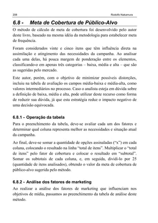 208 Rodolfo Nakamura
6.8 - Meta de Cobertura de Público-Alvo
O método de cálculo de meta de cobertura foi desenvolvido pelo autor
deste livro, baseado na mesma idéia da metodologia para estabelecer meta
de frequência.
Foram considerados vinte e cinco itens que têm influência direta na
assimilação e atingimento das necessidades da campanha. Ao analisar
cada uma delas, há pouca margem de ponderação entre os elementos,
classificando-o em apenas três categorias – baixa, média e alta – que são
as sugeridas pelo mercado.
Este autor, porém, com o objetivo de minimizar possíveis distorções,
incluiu na tabela de avaliação os campos média-baixa e média-alta, como
valores intermediários no processo. Caso o analista esteja em dúvida sobre
a definição de baixa, média e alta, pode utilizar deste recurso como forma
de reduzir sua dúvida, já que esta estratégia reduz o impacto negativo de
uma decisão equivocada.
6.8.1 - Operação da tabela
Para o preenchimento da tabela, deve-se avaliar cada um dos fatores e
determinar qual coluna representa melhor as necessidades e situação atual
da campanha.
Ao final, deve-se somar a quantidade de opções assinaladas (“x”) em cada
coluna, colocando o resultado na linha “total de itens”. Multiplicar o “total
de itens” pelo fator de cobertura e colocar o resultado em “subtotal”.
Somar os subtotais de cada coluna, e, em seguida, dividi-lo por 25
(quantidade de itens analisados), obtendo o valor da meta de cobertura de
público-alvo sugerida pelo método.
6.8.2 - Análise dos fatores de marketing
Ao realizar a análise dos fatores de marketing que influenciam nos
objetivos de mídia, passamos ao preenchimento da tabela de análise deste
método.
 