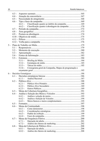 20 Rodolfo Nakamura
4.3 - Aspectos sazonais...............................................................................165
4.4 - Atuação da concorrência ....................................................................167
4.5 - Necessidade de atingimento ...............................................................168
4.6 - Tipo e fases da campanha...................................................................169
4.6.1 - Classificação quanto ao âmbito da campanha...........................169
4.6.2 - Classificação quanto à abordagem da campanha ......................170
4.7 - Período da campanha..........................................................................172
4.8 - Área geográfica ..................................................................................173
4.9 - Postura ou abordagem ........................................................................174
4.10 - Objetivos de mídia..............................................................................175
4.11 - Pólices ................................................................................................175
4.12 - Verba para a campanha ......................................................................176
5 - Plano de Trabalho em Mídia.................................................................................179
5.1 - Responsáveis......................................................................................179
5.2 - Momento de execução........................................................................180
5.3 - Apresentação......................................................................................182
5.4 - Fontes de Informação .........................................................................183
5.5 - Estrutura .............................................................................................184
5.5.1 - Briefing de Mídia......................................................................184
5.5.2 - Estratégias de mídia..................................................................185
5.5.3 - Táticas de mídia........................................................................185
5.5.4 - Cronograma geral da Campanha, Mapas de programação e
orçamento geral ........................................................................................185
6 - Decisões Estratégicas ...........................................................................................186
6.1 - Decisões estratégicas básicas .............................................................186
6.1.1 - Análise Racional.......................................................................187
6.2 - Público-Alvo ......................................................................................188
6.2.1 - Público-Alvo Primário..............................................................188
6.2.2 - Público-Alvo Secundário..........................................................189
6.2.3 - Outros Públicos.........................................................................189
6.3 - Metas de Cobertura Geográfica..........................................................191
6.4 - Análise e Seleção dos Meios e Veículos ............................................193
6.4.1 - Análise e seleção de meios........................................................193
6.4.2 - Análise e Seleção de Veículos ..................................................194
6.4.3 - Meios básicos e meios complementares....................................195
6.5 - Formatos.............................................................................................197
6.6 - Metas de Continuidade.......................................................................198
6.6.1 - Como demonstrar......................................................................198
6.6.2 - Considerações estratégicas........................................................199
6.6.3 - Padrão de exibição....................................................................199
6.6.4 - Fases da campanha....................................................................199
6.7 - Metas de Frequência Efetiva ..............................................................200
6.7.1 - Operação da tabela....................................................................201
6.7.2 - Análise dos fatores de marketing ..............................................202
6.8 - Meta de Cobertura de Público-Alvo...................................................208
6.8.1 - Operação da tabela....................................................................208
6.8.2 - Análise dos fatores de marketing ..............................................208
 