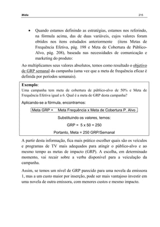 Mídia 215
• Quando estamos definindo as estratégias, estamos nos referindo,
na fórmula acima, das de duas variáveis, cujos valores foram
obtidos nos itens estudados anteriormente (itens Metas de
Frequência Efetiva, pág. 198 e Meta de Cobertura de Público-
Alvo, pág. 208), baseada nas necessidades de comunicação e
marketing do produto:
Ao multiplicamos seus valores absolutos, temos como resultado o objetivo
de GRP semanal da campanha (uma vez que a meta de frequência eficaz é
definida por períodos semanais).
Exemplo:
Uma campanha tem meta de cobertura de público-alvo de 50% e Meta de
Frequência Efetiva igual a 6. Qual é a meta de GRP desta campanha?
Aplicando-se a fórmula, encontramos:
Meta GRP = Meta Frequência x Meta de Cobertura P. Alvo .
Substituindo os valores, temos:
GRP = 5 x 50 = 250
Portanto, Meta = 250 GRP/Semanal
A partir desta informação, fica mais prático escolher quais são os veículos
e programas de TV mais adequados para atingir o público-alvo e ao
mesmo tempo as metas de impacto (GRP). A escolha, em determinado
momento, vai recair sobre a verba disponível para a veiculação da
campanha.
Assim, se temos um nível de GRP parecido para uma novela da emissora
1, mas a um custo maior por inserção, pode ser mais vantajoso investir em
uma novela de outra emissora, com menores custos e mesmo impacto.
 