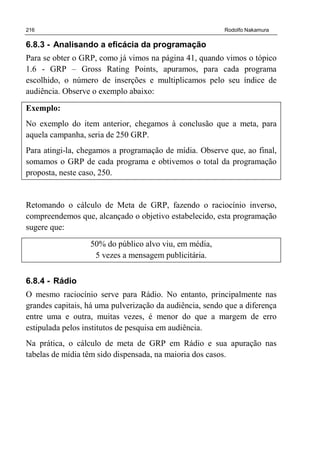 216 Rodolfo Nakamura
6.8.3 - Analisando a eficácia da programação
Para se obter o GRP, como já vimos na página 41, quando vimos o tópico
1.6 - GRP – Gross Rating Points, apuramos, para cada programa
escolhido, o número de inserções e multiplicamos pelo seu índice de
audiência. Observe o exemplo abaixo:
Exemplo:
No exemplo do item anterior, chegamos à conclusão que a meta, para
aquela campanha, seria de 250 GRP.
Para atingi-la, chegamos a programação de mídia. Observe que, ao final,
somamos o GRP de cada programa e obtivemos o total da programação
proposta, neste caso, 250.
Retomando o cálculo de Meta de GRP, fazendo o raciocínio inverso,
compreendemos que, alcançado o objetivo estabelecido, esta programação
sugere que:
50% do público alvo viu, em média,
5 vezes a mensagem publicitária.
6.8.4 - Rádio
O mesmo raciocínio serve para Rádio. No entanto, principalmente nas
grandes capitais, há uma pulverização da audiência, sendo que a diferença
entre uma e outra, muitas vezes, é menor do que a margem de erro
estipulada pelos institutos de pesquisa em audiência.
Na prática, o cálculo de meta de GRP em Rádio e sua apuração nas
tabelas de mídia têm sido dispensada, na maioria dos casos.
 