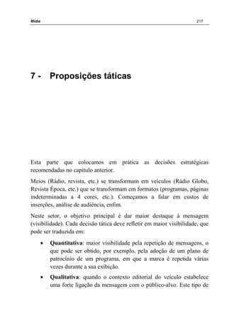 Mídia 217
7 - Proposições táticas
Esta parte que colocamos em prática as decisões estratégicas
recomendadas no capítulo anterior.
Meios (Rádio, revista, etc.) se transformam em veículos (Rádio Globo,
Revista Época, etc.) que se transformam em formatos (programas, páginas
indeterminadas a 4 cores, etc.). Começamos a falar em custos de
inserções, análise de audiência, enfim.
Neste setor, o objetivo principal é dar maior destaque à mensagem
(visibilidade). Cada decisão tática deve refletir em maior visibilidade, que
pode ser traduzida em:
• Quantitativa: maior visibilidade pela repetição de mensagens, o
que pode ser obtido, por exemplo, pela adoção de um plano de
patrocínio de um programa, em que a marca é repetida várias
vezes durante a sua exibição.
• Qualitativa: quando o contexto editorial do veículo estabelece
uma forte ligação da mensagem com o público-alvo. Este tipo de
 