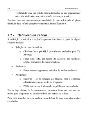 218 Rodolfo Nakamura
visibilidade pode ser obtido pelo testemunhal de um apresentador
ou celebridade sobre um determinado produto ou serviço.
Também deve ser considerada personalidade de marca desejada. O plano
de mídia deve refletir este posicionamento, intensificando-o.
7.1 - Definição de Táticas
A definição de veículos e seções/programas é realizada a partir de alguns
critérios básicos:
• Relação de custo benefício:
o CPM ou Custo por GRP (este último, exclusivo para TV
Aberta);
o Fazer uma lista, em forma de ranking, das melhores
opções em termos de custo-benefício.
• Audiência
o Fazer um ranking com os veículos de melhor audiência.
• Adequação
o Editorial – se há sinergia do produto com o conteúdo
editorial do veículo, seção ou programa;
o Público-alvo – se é adequado ao público-alvo escolhido.
Temos logo abaixo, de forma resumida, os passos dados em cada um dos
meios para chegarmos ao resultado final, em termos de táticas.
Para cada escolha, deve-se realizar uma defesa de cada uma das opções
escolhidas.
 