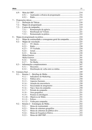 Mídia 21
6.9 - Meta de GRP...................................................................................... 214
6.9.1 - Analisando a eficácia da programação......................................216
6.9.2 - Rádio.........................................................................................216
7 - Proposições táticas................................................................................................217
7.1 - Definição de Táticas .......................................................................... 218
7.2 - Mapas de programação ...................................................................... 219
7.3 - Custos da campanha........................................................................... 219
7.3.1 - Remuneração da agência...........................................................221
7.3.2 - Bonificação de Volume.............................................................221
7.3.3 - Remuneração na prática............................................................222
8 - Mapas de programação na prática.........................................................................224
8.1 - Mapa de continuidade e cronograma geral da campanha................... 224
8.2 - Mapas de veiculação.......................................................................... 225
8.2.1 - TV Aberta .................................................................................227
8.2.2 - Rádio.........................................................................................230
8.2.3 - TV Fechada...............................................................................234
8.2.4 - Jornal.........................................................................................236
8.2.5 - Revista ......................................................................................238
Mídia Exterior...........................................................................................241
Mídia Exterior...........................................................................................241
8.2.6 - Internet......................................................................................243
8.2.7 - No Media ..................................................................................246
8.3 - Informações complementares ............................................................ 247
8.3.1 - Descontos..................................................................................247
8.3.2 - Distribuição de verba entre as mídias........................................248
9 - Estrutura final.......................................................................................................249
9.1 - Roteiro 1 – Briefing de Mídia............................................................ 250
9.1.1 - Indicadores de Marketing..........................................................250
9.1.2 - Público-alvo..............................................................................250
9.1.3 - Aspectos Sazonais.....................................................................250
9.1.4 - Atuação da concorrência...........................................................250
9.1.5 - Necessidade de atingimento......................................................250
9.1.6 - Tipo e fases da campanha .........................................................250
9.1.7 - Período da campanha ................................................................251
9.1.8 - Área geográfica.........................................................................251
9.1.9 - Postura ou abordagem...............................................................251
9.1.10 - Objetivos de Mídia....................................................................251
9.1.11 - Polices.......................................................................................251
9.1.12 - Verba para campanha................................................................251
9.2 - Roteiro 2 – Estratégias de Mídia........................................................ 252
9.2.1 - Metas de continuidade ..............................................................252
9.2.2 - Metas de cobertura geográfica ..................................................252
9.2.3 - Metas de cobertura de público-alvo ..........................................252
9.2.4 - Metas de Frequência Efetiva.....................................................253
9.2.5 - Metas de GRP/TRP...................................................................253
 