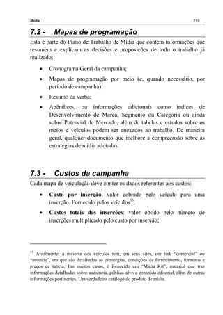 Mídia 219
7.2 - Mapas de programação
Esta é parte do Plano de Trabalho de Mídia que contém informações que
resumem e explicam as decisões e proposições de todo o trabalho já
realizado:
• Cronograma Geral da campanha;
• Mapas de programação por meio (e, quando necessário, por
período de campanha);
• Resumo da verba;
• Apêndices, ou informações adicionais como índices de
Desenvolvimento de Marca, Segmento ou Categoria ou ainda
sobre Potencial de Mercado, além de tabelas e estudos sobre os
meios e veículos podem ser anexados ao trabalho. De maneira
geral, qualquer documento que melhore a compreensão sobre as
estratégias de mídia adotadas.
7.3 - Custos da campanha
Cada mapa de veiculação deve conter os dados referentes aos custos:
• Custo por inserção: valor cobrado pelo veículo para uma
inserção. Fornecido pelos veículos55
;
• Custos totais das inserções: valor obtido pelo número de
inserções multiplicado pelo custo por inserção;
55
Atualmente, a maioria dos veículos tem, em seus sites, um link “comercial” ou
“anuncie”, em que são detalhadas as estratégias, condições de fornecimento, formatos e
preços de tabela. Em muitos casos, é fornecido um “Mídia Kit”, material que traz
informações detalhadas sobre audiência, público-alvo e conteúdo editorial, além de outras
informações pertinentes. Um verdadeiro catálogo do produto de mídia.
 