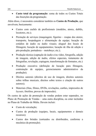 220 Rodolfo Nakamura
• Custo total da programação: soma de todos os Custos Totais
das Inserções da programação.
Além disso, é necessário considerar também os Custos de Produção, que
envolvem, basicamente:
• Custos com cachês de profissionais (modelos, atores, dublês,
locutores, etc.);
• Prestação de serviços (maquiagem; figurino – roupas dos atores;
transporte, hospedagem e alimentação da equipe; locação de
estúdios de áudio ou áudio visuais; aluguel dos locais de
filmagem; locação de equipamentos; locação de ilha de edição e
pós-produção; portadores – motoboys; etc.);
• Produção técnica (captação de áudio e/ou vídeo, fotografia, edição
de imagem, edição de áudio, efeitos especiais, tratamento de
fotografias, revelação, copiagem, transformação de formatos, etc.)
• Produção executiva (definição de locação para filmagem,
contratação de equipes, gerenciamento administrativo da
produção);
• Direitos autorais (direitos de uso de imagem, direitos autorais
sobre trilhas musicais, direitos sobre textos e citação de outros
autores);
• Materiais (fitas, filmes, DVDs, revelações, cartões, impressões de
layouts, fotolitos, provas de impressão);
Os custos de ações de promoção de vendas podem estar separados, no
Plano de Promoção de Vendas – uma outra disciplina, ou estar incluídos
no Plano de Trabalho de Mídia. Devem incluir:
• Custo de veiculação;
• Custos de produção (equipes, locais, equipamentos e demais
recursos);
• Custos dos brindes (sorteados ou distribuídos, conforme a
mecânica da promoção).
 