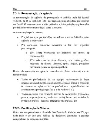 Mídia 221
7.3.1 - Remuneração da agência
A remuneração da agência de propaganda é definida pela lei federal
4680/65, de 18 de junho de 1965, que regulamenta a atividade profissional
no Brasil. O assunto causa muita polêmica e interpretações equivocadas
por falta de conhecimento legal sobre o assunto.
A remuneração pode ocorrer:
• Por job, ou seja, por trabalho, em valores a serem definidos entre
agência e anunciante;
• Por comissão, conforme determina a lei, nas seguintes
porcentagens:
o 20% sobre veiculação de anúncios nos meios de
comunicação;
o 15% sobre os serviços diversos, tais como gráfica,
produção de filmes, vinhetas, spots, jingles, pesquisas
mercadológicas e de opinião pública.
Dentro da comissão da agência, normalmente ficam automaticamente
remunerados:
• Todos os profissionais da sua equipe, relacionados às áreas
internas de atendimento, planejamento, criação, mídia e produção
(é comum as agências terem profissionais especializados em
acompanhar a produção gráfica e a de Rádio e TV);
• Todos os custos com produção interna de documentos (relatórios,
planos de planejamento, mídia e criação), bem como estúdio de
produção gráfica – layouts, apresentações gráficas, etc.
7.3.2 - Bonificação de Volume
Outro assunto polêmico é a chamada Bonificação de Volume, ou BV, que
nada mais é do que uma política de descontos concedida a grandes
compradores de espaços em mídia.
 