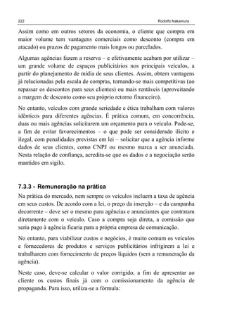 222 Rodolfo Nakamura
Assim como em outros setores da economia, o cliente que compra em
maior volume tem vantagens comerciais como desconto (compra em
atacado) ou prazos de pagamento mais longos ou parcelados.
Algumas agências fazem a reserva – e efetivamente acabam por utilizar –
um grande volume de espaços publicitários nos principais veículos, a
partir do planejamento de mídia de seus clientes. Assim, obtem vantagens
já relacionadas pela escala de compras, tornando-se mais competitivas (ao
repassar os descontos para seus clientes) ou mais rentáveis (aproveitando
a margem de desconto como seu próprio retorno financeiro).
No entanto, veículos com grande seriedade e ética trabalham com valores
idênticos para diferentes agências. É prática comum, em concorrência,
duas ou mais agências solicitarem um orçamento para o veículo. Pode-se,
a fim de evitar favorecimentos – o que pode ser considerado ilícito e
ilegal, com penalidades previstas em lei – solicitar que a agência informe
dados de seus clientes, como CNPJ ou mesmo marca a ser anunciada.
Nesta relação de confiança, acredita-se que os dados e a negociação serão
mantidos em sigilo.
7.3.3 - Remuneração na prática
Na prática do mercado, nem sempre os veículos incluem a taxa de agência
em seus custos. De acordo com a lei, o preço da inserção – e da campanha
decorrente – deve ser o mesmo para agências e anunciantes que contratam
diretamente com o veículo. Caso a compra seja direta, a comissão que
seria pago à agência ficaria para a própria empresa de comunicação.
No entanto, para viabilizar custos e negócios, é muito comum os veículos
e fornecedores de produtos e serviços publicitários infrigirem a lei e
trabalharem com fornecimento de preços líquidos (sem a remuneração da
agência).
Neste caso, deve-se calcular o valor corrigido, a fim de apresentar ao
cliente os custos finais já com o comissionamento da agência de
propaganda. Para isso, utiliza-se a fórmula:
 