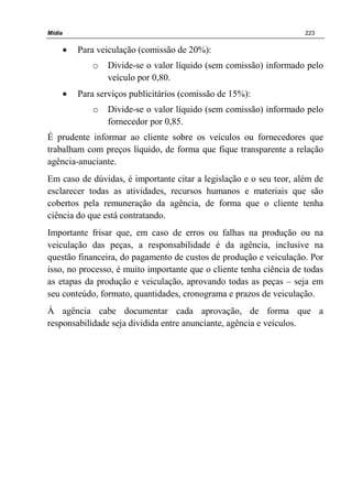 Mídia 223
• Para veiculação (comissão de 20%):
o Divide-se o valor líquido (sem comissão) informado pelo
veículo por 0,80.
• Para serviços publicitários (comissão de 15%):
o Divide-se o valor líquido (sem comissão) informado pelo
fornecedor por 0,85.
É prudente informar ao cliente sobre os veículos ou fornecedores que
trabalham com preços líquido, de forma que fique transparente a relação
agência-anuciante.
Em caso de dúvidas, é importante citar a legislação e o seu teor, além de
esclarecer todas as atividades, recursos humanos e materiais que são
cobertos pela remuneração da agência, de forma que o cliente tenha
ciência do que está contratando.
Importante frisar que, em caso de erros ou falhas na produção ou na
veiculação das peças, a responsabilidade é da agência, inclusive na
questão financeira, do pagamento de custos de produção e veiculação. Por
isso, no processo, é muito importante que o cliente tenha ciência de todas
as etapas da produção e veiculação, aprovando todas as peças – seja em
seu conteúdo, formato, quantidades, cronograma e prazos de veiculação.
À agência cabe documentar cada aprovação, de forma que a
responsabilidade seja dividida entre anunciante, agência e veículos.
 