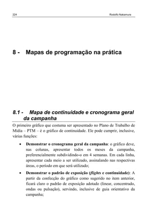 224 Rodolfo Nakamura
8 - Mapas de programação na prática
8.1 - Mapa de continuidade e cronograma geral
da campanha
O primeiro gráfico que costuma ser apresentado no Plano de Trabalho de
Mídia – PTM – é o gráfico de continuidade. Ele pode cumprir, inclusive,
várias funções:
• Demonstrar o cronograma geral da campanha: o gráfico deve,
nas colunas, apresentar todos os meses da campanha,
preferencialmente subdividindo-o em 4 semanas. Em cada linha,
apresentar cada meio a ser utilizado, assinalando nas respectivas
áreas, o período em que será utilizado;
• Demonstrar o padrão de exposição (flights e continuidade): A
partir da confecção do gráfico como sugerido no item anterior,
ficará claro o padrão de exposição adotado (linear, concentrado,
ondas ou pulsação), servindo, inclusive de guia orientativo da
campanha;
 