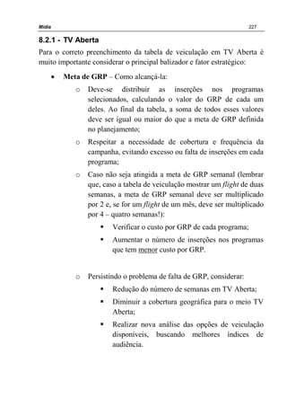Mídia 227
8.2.1 - TV Aberta
Para o correto preenchimento da tabela de veiculação em TV Aberta é
muito importante considerar o principal balizador e fator estratégico:
• Meta de GRP – Como alcançá-la:
o Deve-se distribuir as inserções nos programas
selecionados, calculando o valor do GRP de cada um
deles. Ao final da tabela, a soma de todos esses valores
deve ser igual ou maior do que a meta de GRP definida
no planejamento;
o Respeitar a necessidade de cobertura e frequência da
campanha, evitando excesso ou falta de inserções em cada
programa;
o Caso não seja atingida a meta de GRP semanal (lembrar
que, caso a tabela de veiculação mostrar um flight de duas
semanas, a meta de GRP semanal deve ser multiplicado
por 2 e, se for um flight de um mês, deve ser multiplicado
por 4 – quatro semanas!):
Verificar o custo por GRP de cada programa;
Aumentar o número de inserções nos programas
que tem menor custo por GRP.
o Persistindo o problema de falta de GRP, considerar:
Redução do número de semanas em TV Aberta;
Diminuir a cobertura geográfica para o meio TV
Aberta;
Realizar nova análise das opções de veiculação
disponíveis, buscando melhores índices de
audiência.
 