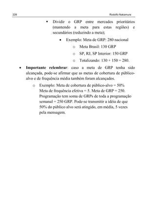 228 Rodolfo Nakamura
Dividir o GRP entre mercados prioritários
(mantendo a meta para estas regiões) e
secundários (reduzindo a meta);
• Exemplo: Meta de GRP: 280 nacional
o Meta Brasil: 130 GRP
o SP, RJ, SP Interior: 150 GRP
o Totalizando: 130 + 150 = 280.
• Importante relembrar: caso a meta de GRP tenha sido
alcançada, pode-se afirmar que as metas de cobertura de público-
alvo e de frequência média também foram alcançados.
o Exemplo: Meta de cobertura de público-alvo = 50%
Meta de frequência efetiva = 5. Meta de GRP = 250.
Programação tem soma de GRPs de toda a programação
semanal = 250 GRP. Pode-se transmitir a idéia de que
50% do público alvo será atingido, em média, 5 vezes
pela mensagem.
 