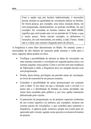 Mídia 231
Caso a opção seja por horário indeterminado, é necessário
prestar atenção na quantidade de veiculações diárias no horário.
Se forem poucas, por exemplo, uma única inserção diária, ela
será programada, aleatoriamente, no período escolhido. Se, por
exemplo, for veiculada no horário rotativo das 6h00-18h00,
significa que será tocada uma vez no período de 12 horas, o que
é muito pouco. Neste mesmo exemplo, se definirmos 6
inserções, ele será transmitido, em média, a cada 2 horas. Ainda
não é o ideal, mas estamos chegando perto da eficácia.
A frequência é outro fator determinante no Rádio. No entanto, como a
necessidade de alto número de inserções pode estourar a verba para o
meio, algumas idéias podem ser úteis.
• Verifique a possibilidade de alternar as datas de veiculação: em
uma semana concentre a veiculação em segunda-quarta-sexta e na
semana seguinte, terça-quinta. Como o ouvinte tem uma tendência
de fidelização à rádio, a frequência deve ser atingida mesmo com
esta programação.
• Prefira, desta forma, privilegiar um período maior de veiculação,
ao invés de concentrá-la em poucas semanas.
• Considere a possibilidade de ações promocionais em conjunto
com a rádio. É um meio em que a interação com o ouvinte é o
ponto alto e a distribuição de brindes ou outras atividades são
muito bem recebidas pelo público e, por isso, ganha tratamento
diferenciado pelo veículo.
• O patrocínio de programação ou de projetos especiais (cobertura
de um evento esportivo ou artístico, por exemplo), incluem um
extenso pacote de veiculações, o que contribui para aumentar a
frequência. A agência pode, inclusive, propor um evento para ser
apreciado pelo veículo, agindo como parceira no desenvolvimento
do projeto.
 