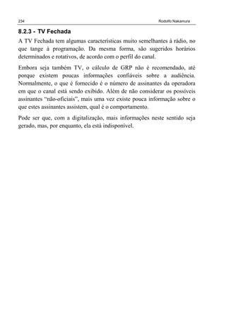 234 Rodolfo Nakamura
8.2.3 - TV Fechada
A TV Fechada tem algumas características muito semelhantes à rádio, no
que tange à programação. Da mesma forma, são sugeridos horários
determinados e rotativos, de acordo com o perfil do canal.
Embora seja também TV, o cálculo de GRP não é recomendado, até
porque existem poucas informações confiáveis sobre a audiência.
Normalmente, o que é fornecido é o número de assinantes da operadora
em que o canal está sendo exibido. Além de não considerar os possíveis
assinantes “não-oficiais”, mais uma vez existe pouca informação sobre o
que estes assinantes assistem, qual é o comportamento.
Pode ser que, com a digitalização, mais informações neste sentido seja
gerado, mas, por enquanto, ela está indisponível.
 