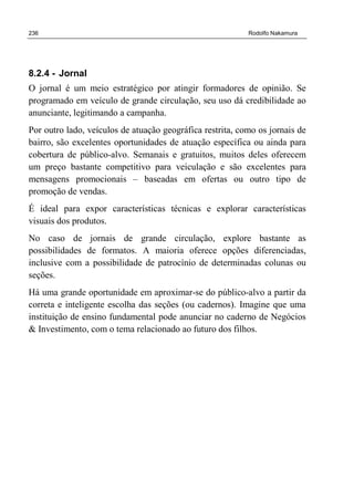 236 Rodolfo Nakamura
8.2.4 - Jornal
O jornal é um meio estratégico por atingir formadores de opinião. Se
programado em veículo de grande circulação, seu uso dá credibilidade ao
anunciante, legitimando a campanha.
Por outro lado, veículos de atuação geográfica restrita, como os jornais de
bairro, são excelentes oportunidades de atuação específica ou ainda para
cobertura de público-alvo. Semanais e gratuitos, muitos deles oferecem
um preço bastante competitivo para veiculação e são excelentes para
mensagens promocionais – baseadas em ofertas ou outro tipo de
promoção de vendas.
É ideal para expor características técnicas e explorar características
visuais dos produtos.
No caso de jornais de grande circulação, explore bastante as
possibilidades de formatos. A maioria oferece opções diferenciadas,
inclusive com a possibilidade de patrocínio de determinadas colunas ou
seções.
Há uma grande oportunidade em aproximar-se do público-alvo a partir da
correta e inteligente escolha das seções (ou cadernos). Imagine que uma
instituição de ensino fundamental pode anunciar no caderno de Negócios
& Investimento, com o tema relacionado ao futuro dos filhos.
 