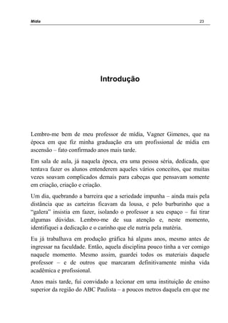 Mídia 23
Introdução
Lembro-me bem de meu professor de mídia, Vagner Gimenes, que na
época em que fiz minha graduação era um profissional de mídia em
ascensão – fato confirmado anos mais tarde.
Em sala de aula, já naquela época, era uma pessoa séria, dedicada, que
tentava fazer os alunos entenderem aqueles vários conceitos, que muitas
vezes soavam complicados demais para cabeças que pensavam somente
em criação, criação e criação.
Um dia, quebrando a barreira que a seriedade impunha – ainda mais pela
distância que as carteiras ficavam da lousa, e pelo burburinho que a
“galera” insistia em fazer, isolando o professor a seu espaço – fui tirar
algumas dúvidas. Lembro-me de sua atenção e, neste momento,
identifiquei a dedicação e o carinho que ele nutria pela matéria.
Eu já trabalhava em produção gráfica há alguns anos, mesmo antes de
ingressar na faculdade. Então, aquela disciplina pouco tinha a ver comigo
naquele momento. Mesmo assim, guardei todos os materiais daquele
professor – e de outros que marcaram definitivamente minha vida
acadêmica e profissional.
Anos mais tarde, fui convidado a lecionar em uma instituição de ensino
superior da região do ABC Paulista – a poucos metros daquela em que me
 