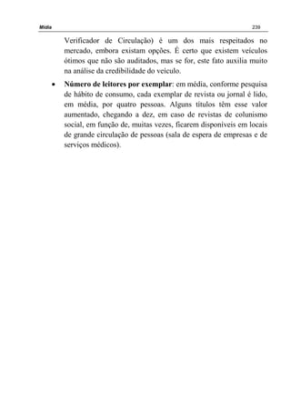 Mídia 239
Verificador de Circulação) é um dos mais respeitados no
mercado, embora existam opções. É certo que existem veículos
ótimos que não são auditados, mas se for, este fato auxilia muito
na análise da credibilidade do veículo.
• Número de leitores por exemplar: em média, conforme pesquisa
de hábito de consumo, cada exemplar de revista ou jornal é lido,
em média, por quatro pessoas. Alguns títulos têm esse valor
aumentado, chegando a dez, em caso de revistas de colunismo
social, em função de, muitas vezes, ficarem disponíveis em locais
de grande circulação de pessoas (sala de espera de empresas e de
serviços médicos).
 
